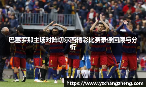 巴塞罗那主场对阵切尔西精彩比赛录像回顾与分析