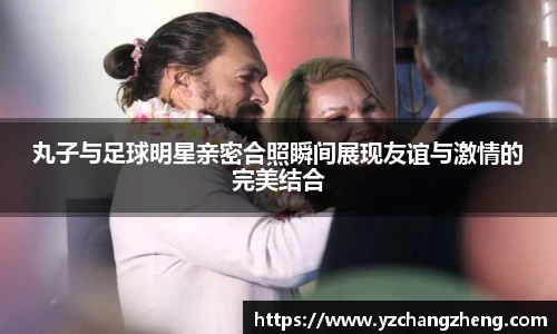 丸子与足球明星亲密合照瞬间展现友谊与激情的完美结合